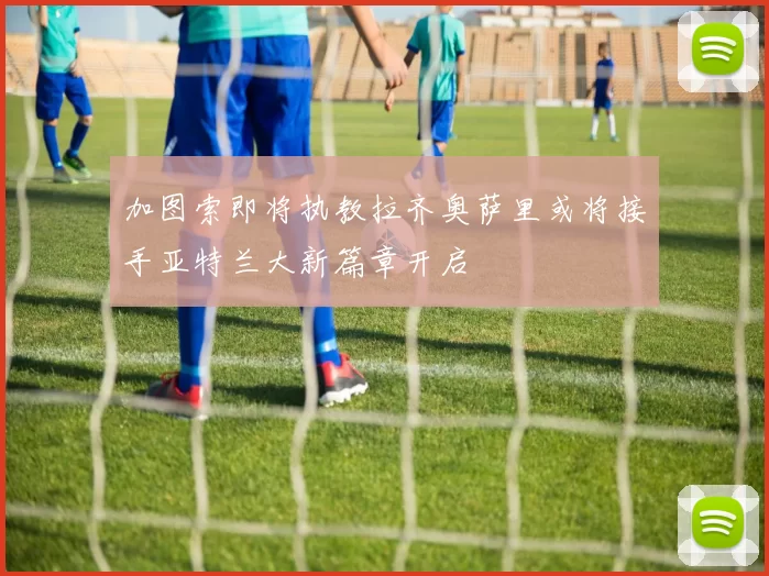 加图索即将执教拉齐奥萨里或将接手亚特兰大新篇章开启