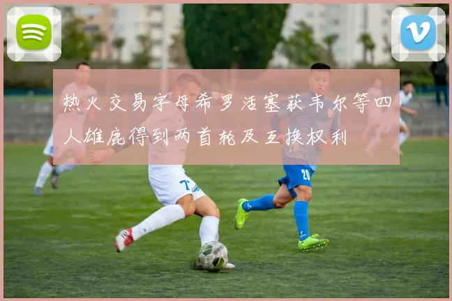 热火交易字母希罗活塞获韦尔等四人雄鹿得到两首轮及互换权利