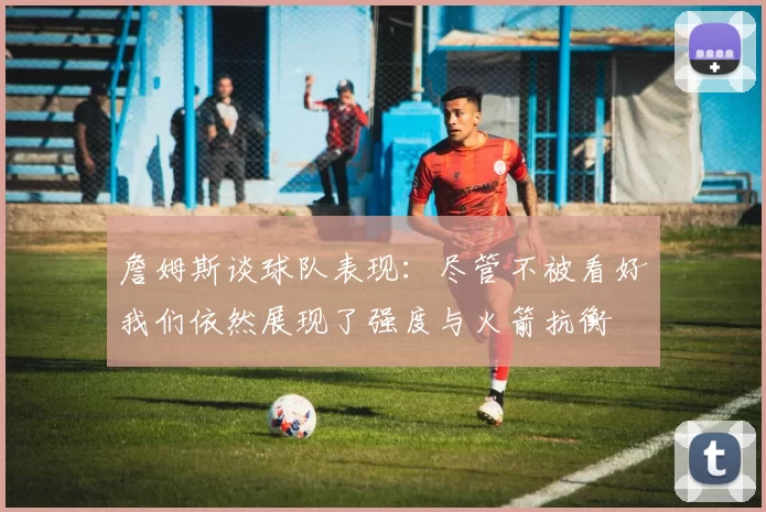 詹姆斯谈球队表现：尽管不被看好我们依然展现了强度与火箭抗衡