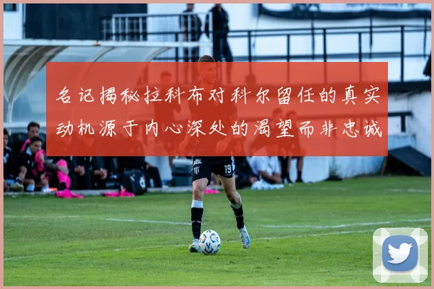 名记揭秘拉科布对科尔留任的真实动机源于内心深处的渴望而非忠诚