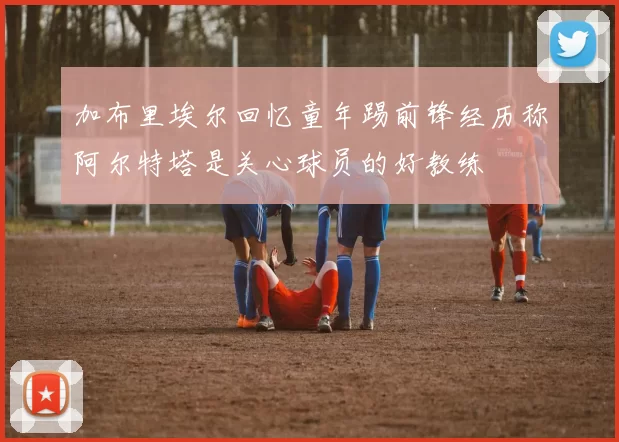 加布里埃尔回忆童年踢前锋经历称阿尔特塔是关心球员的好教练