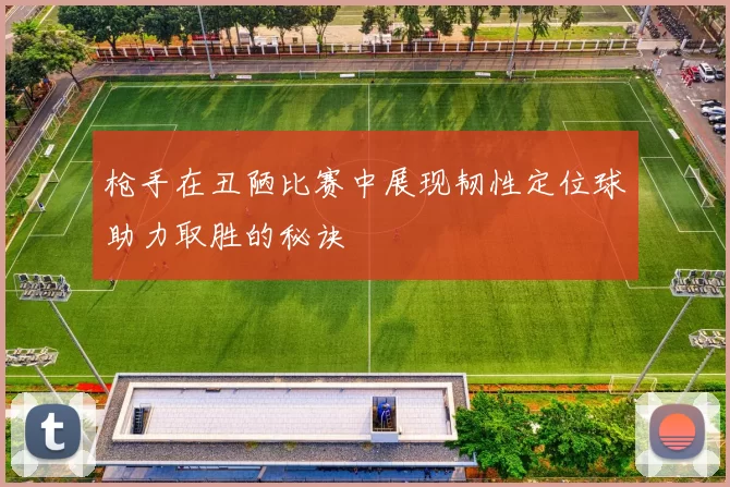 枪手在丑陋比赛中展现韧性定位球助力取胜的秘诀