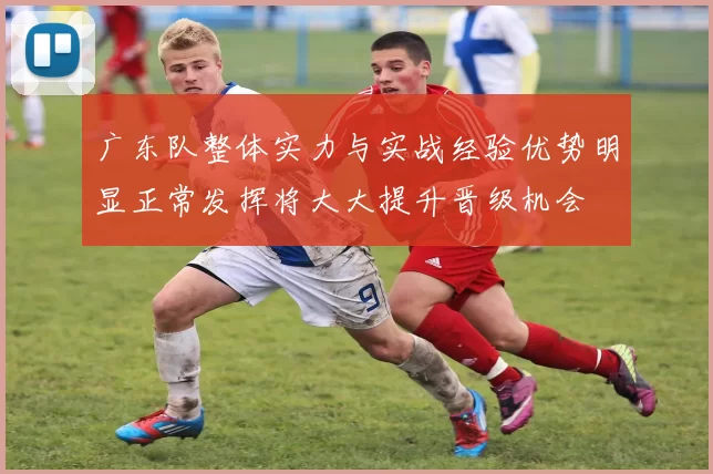 广东队整体实力与实战经验优势明显正常发挥将大大提升晋级机会