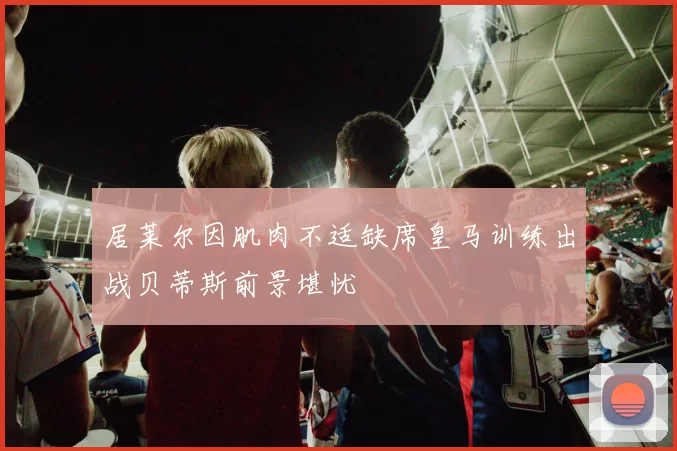 居莱尔因肌肉不适缺席皇马训练出战贝蒂斯前景堪忧