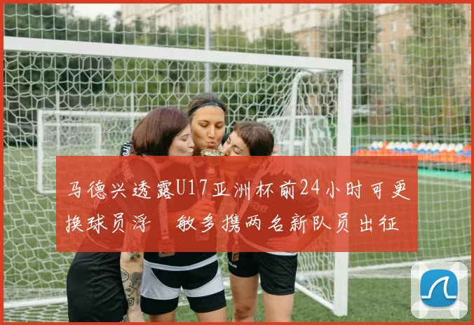 马德兴透露U17亚洲杯前24小时可更换球员浮嶋敏多携两名新队员出征