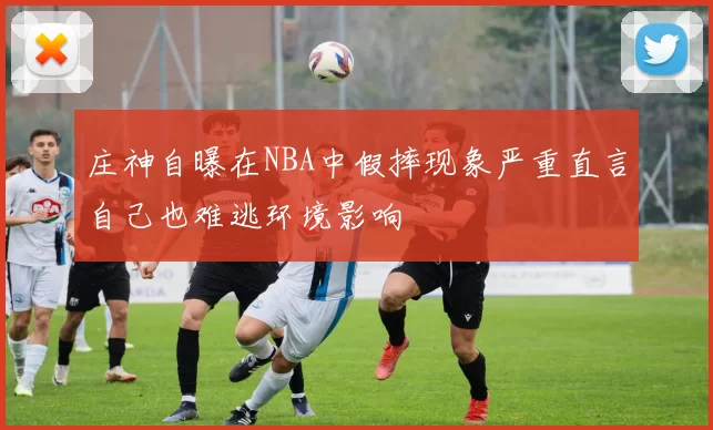 庄神自曝在NBA中假摔现象严重直言自己也难逃环境影响