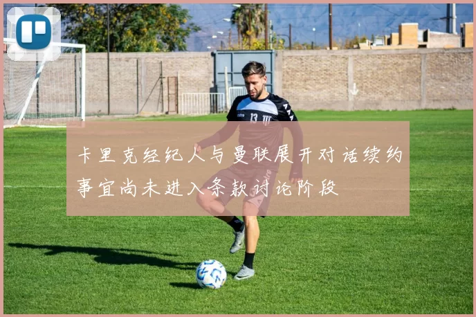 卡里克经纪人与曼联展开对话续约事宜尚未进入条款讨论阶段