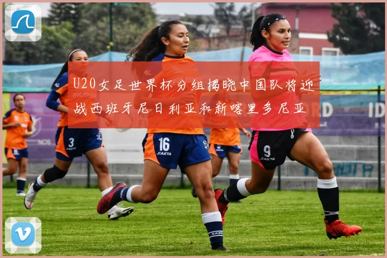 U20女足世界杯分组揭晓中国队将迎战西班牙尼日利亚和新喀里多尼亚