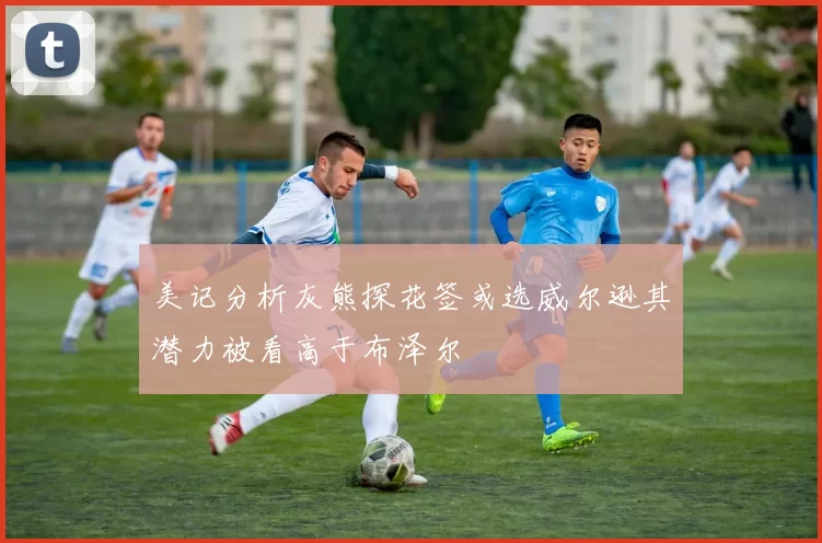 美记分析灰熊探花签或选威尔逊其潜力被看高于布泽尔