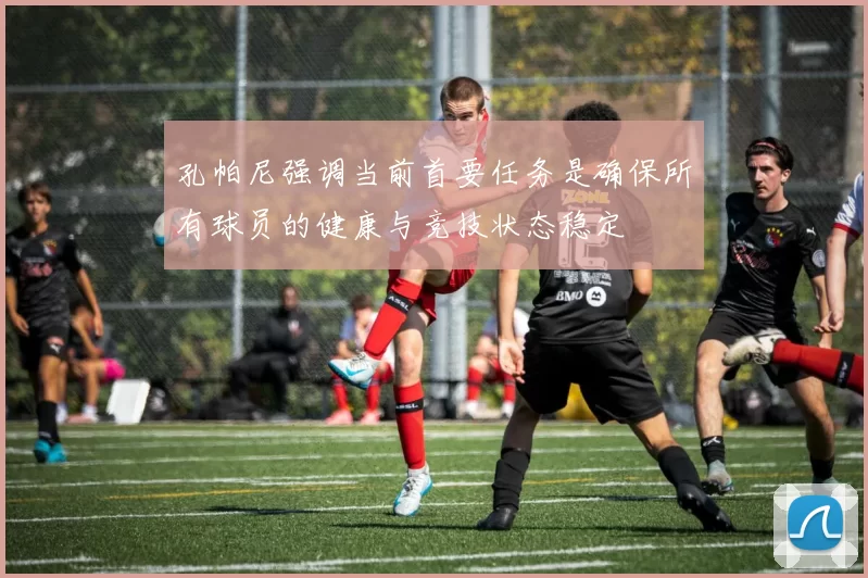 孔帕尼强调当前首要任务是确保所有球员的健康与竞技状态稳定
