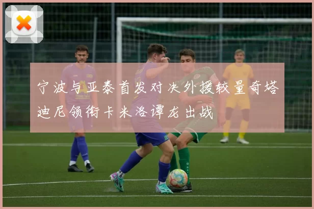宁波与亚泰首发对决外援较量奇塔迪尼领衔卡米洛谭龙出战