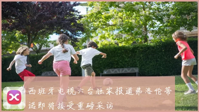 西班牙电视六台独家报道弗洛伦蒂诺即将接受重磅采访