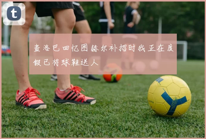 查洛巴回忆图赫尔补招时我正在度假已将球鞋送人