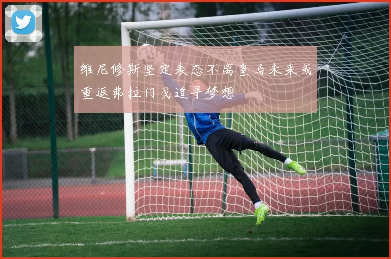 维尼修斯坚定表态不离皇马未来或重返弗拉门戈追寻梦想